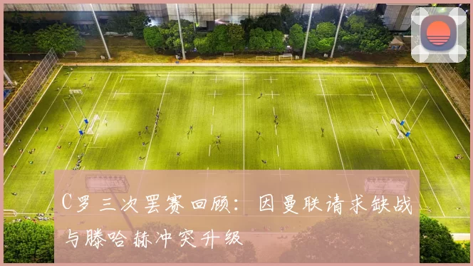 C罗三次罢赛回顾：因曼联请求缺战与滕哈赫冲突升级