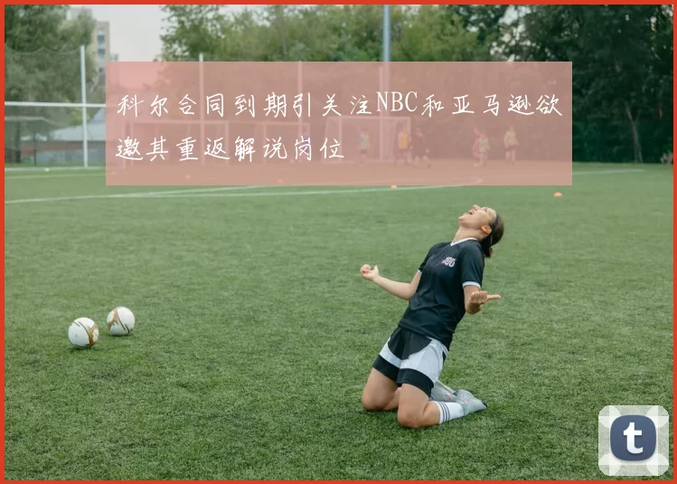 科尔合同到期引关注NBC和亚马逊欲邀其重返解说岗位