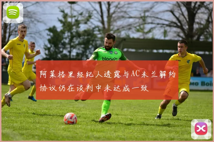 阿莱格里经纪人透露与AC米兰解约协议仍在谈判中未达成一致