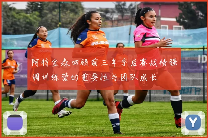 阿特金森回顾前三年季后赛战绩强调训练营的重要性与团队成长