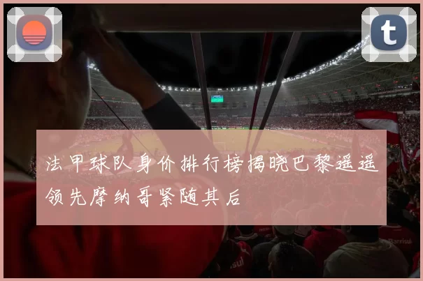 法甲球队身价排行榜揭晓巴黎遥遥领先摩纳哥紧随其后