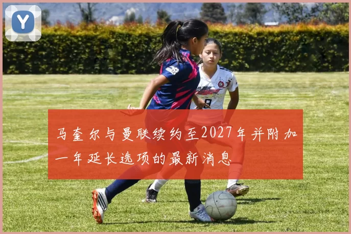 马奎尔与曼联续约至2027年并附加一年延长选项的最新消息