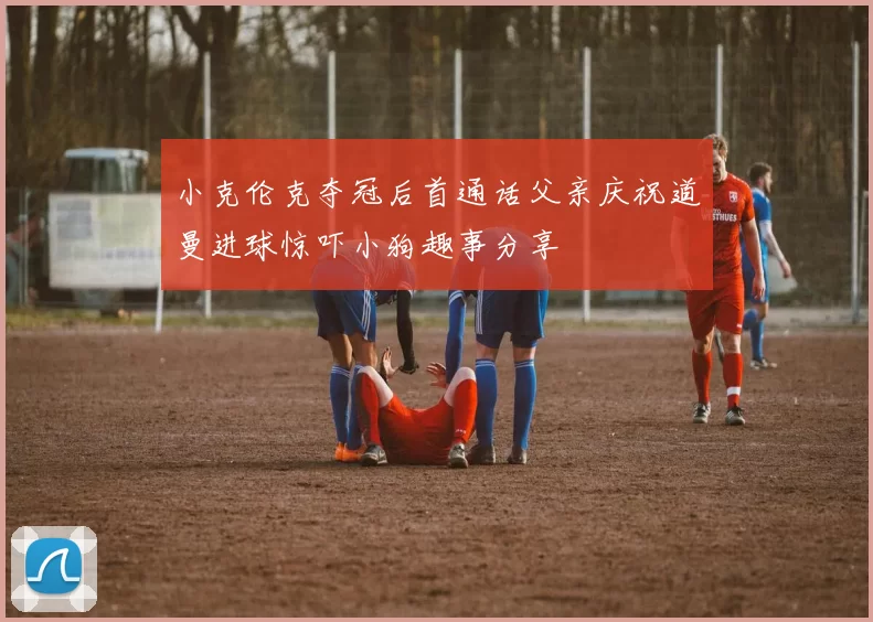 小克伦克夺冠后首通话父亲庆祝道曼进球惊吓小狗趣事分享