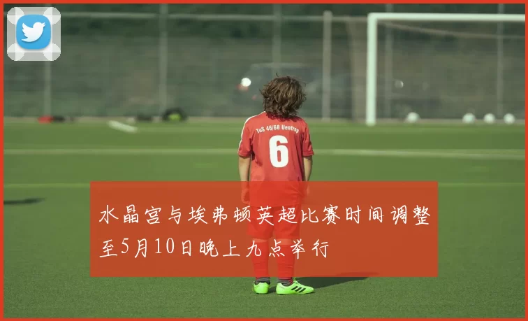 水晶宫与埃弗顿英超比赛时间调整至5月10日晚上九点举行
