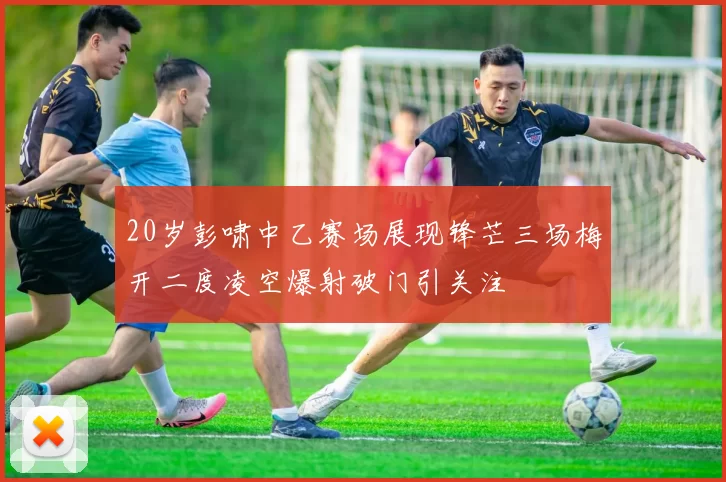 20岁彭啸中乙赛场展现锋芒三场梅开二度凌空爆射破门引关注