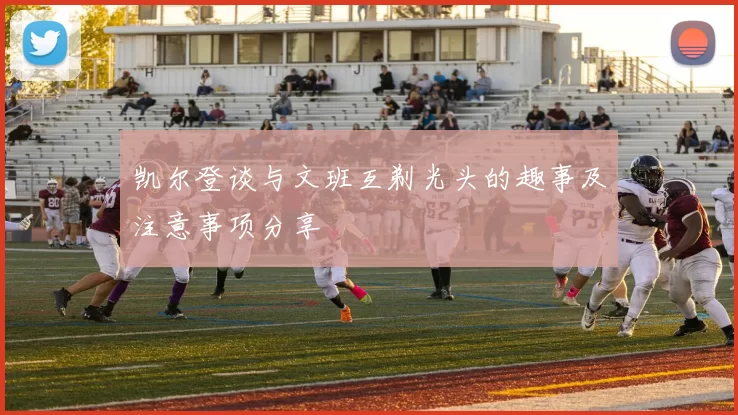 凯尔登谈与文班互剃光头的趣事及注意事项分享