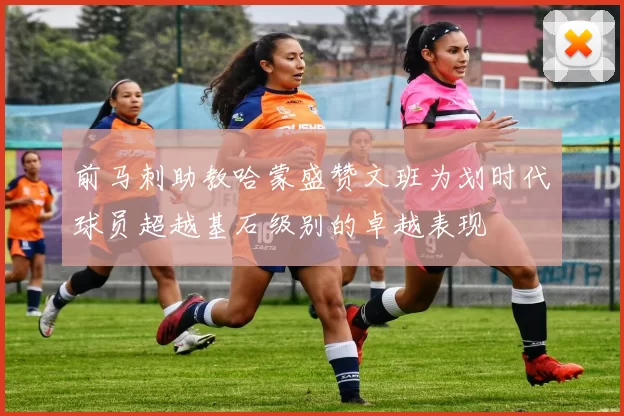 前马刺助教哈蒙盛赞文班为划时代球员超越基石级别的卓越表现