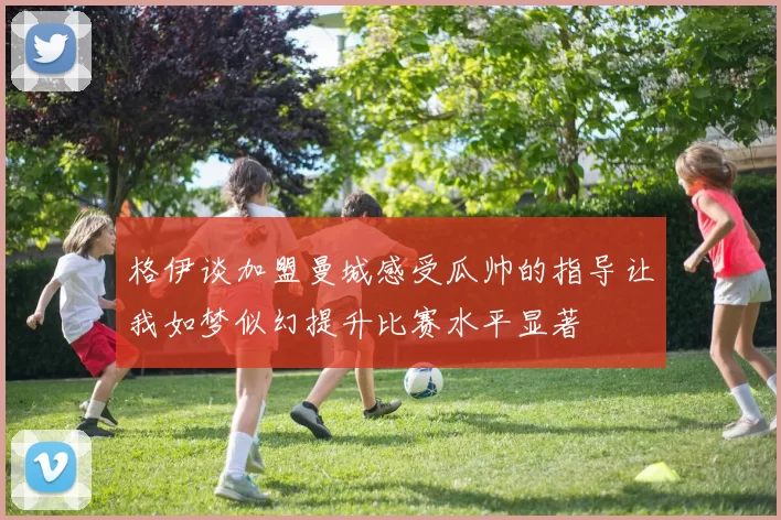 格伊谈加盟曼城感受瓜帅的指导让我如梦似幻提升比赛水平显著