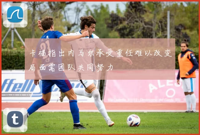 卡福指出内马尔承受重任难以改变局面需团队共同努力
