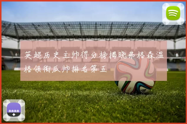 英超历史主帅得分榜揭晓弗格森温格领衔瓜帅排名第五