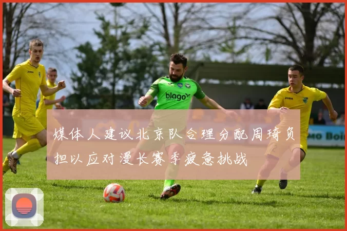 媒体人建议北京队合理分配周琦负担以应对漫长赛季疲惫挑战