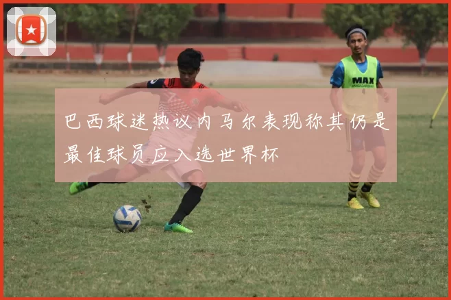 巴西球迷热议内马尔表现称其仍是最佳球员应入选世界杯