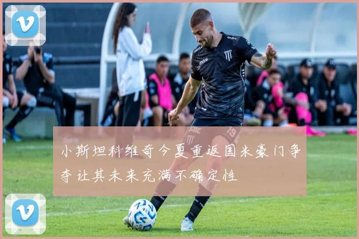 小斯坦科维奇今夏重返国米豪门争夺让其未来充满不确定性