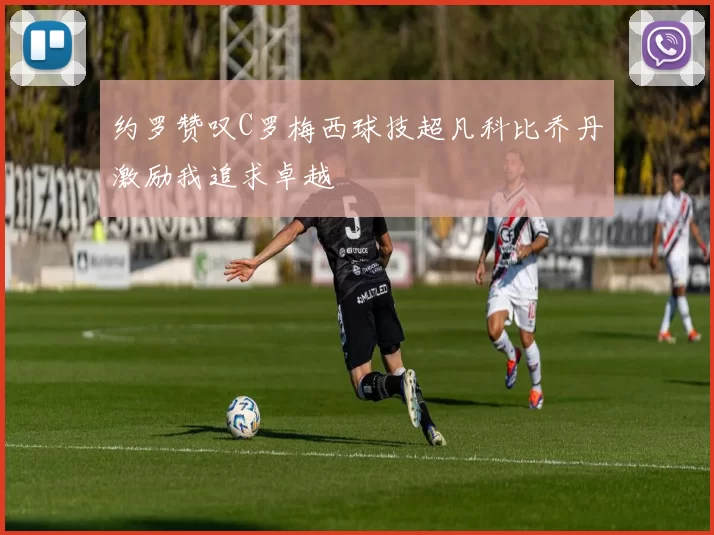约罗赞叹C罗梅西球技超凡科比乔丹激励我追求卓越