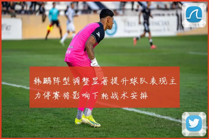 韩鹏阵型调整显著提升球队表现主力停赛将影响下轮战术安排