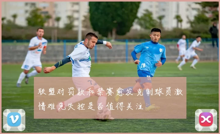 联盟对罚款和禁赛愈发克制球员激情难免失控是否值得关注
