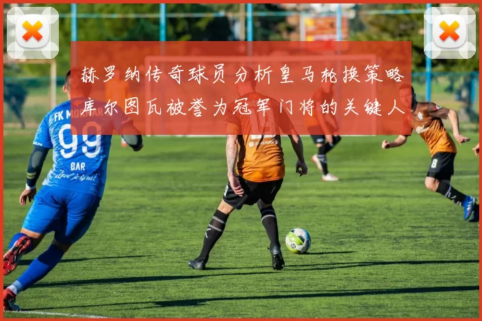 赫罗纳传奇球员分析皇马轮换策略库尔图瓦被誉为冠军门将的关键人物